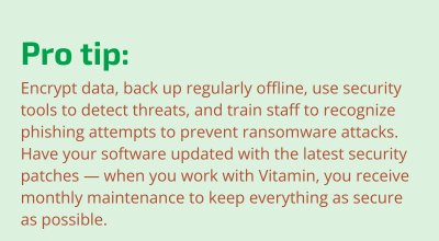 Encrypt data, back up regularly offline, use security tools to detect threats, and train staff to recognize phishing attempts to prevent ransomware attacks. Have your software updated with the latest security patches — when you work with Vitamin, you receive monthly maintenance to keep everything as secure as possible.