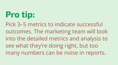 Pro Tip: Pick 3–5 key metrics to indicate successful outcomes. The marketing team will look into the detailed metrics and analysis to see what they’re doing right, but too many numbers can be noise in reports.